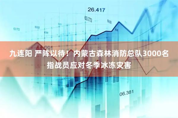 九连阳 严阵以待！内蒙古森林消防总队3000名指战员应对冬季冰冻灾害