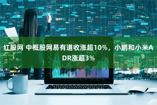 红股网 中概股网易有道收涨超10%，小鹏和小米ADR涨超3%