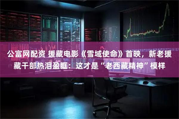 公富网配资 援藏电影《雪域使命》首映，新老援藏干部热泪盈眶：这才是“老西藏精神”模样