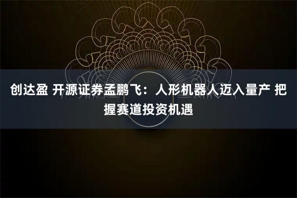 创达盈 开源证券孟鹏飞：人形机器人迈入量产 把握赛道投资机遇