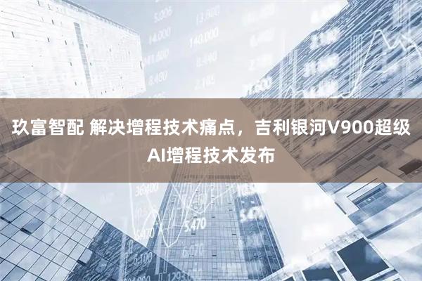 玖富智配 解决增程技术痛点，吉利银河V900超级AI增程技术发布