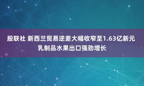股联社 新西兰贸易逆差大幅收窄至1.63亿新元 乳制品水果出口强劲增长